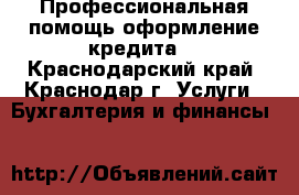 Профессиональная помощь,оформление кредита. - Краснодарский край, Краснодар г. Услуги » Бухгалтерия и финансы   